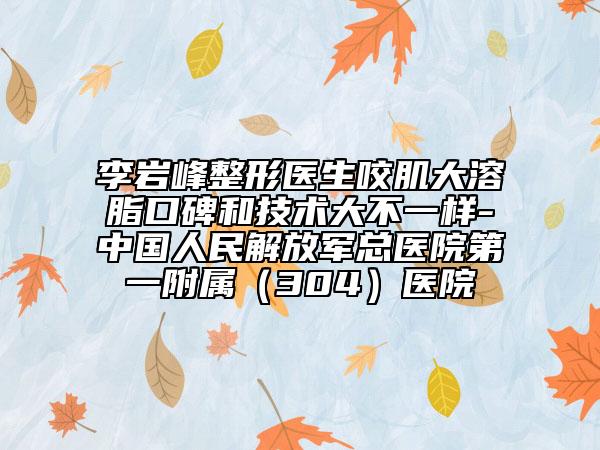 李岩峰整形医生咬肌大溶脂口碑和技术大不一样-中国人民解放军总医院第一附属（304）医院