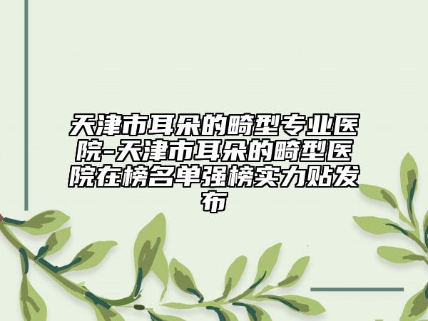 天津市耳朵的畸型专业医院-天津市耳朵的畸型医院在榜名单强榜实力贴发布