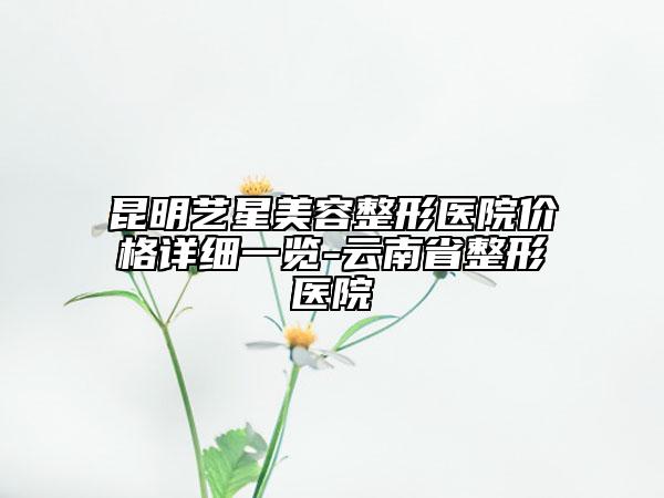 昆明艺星美容整形医院价格详细一览-云南省整形医院