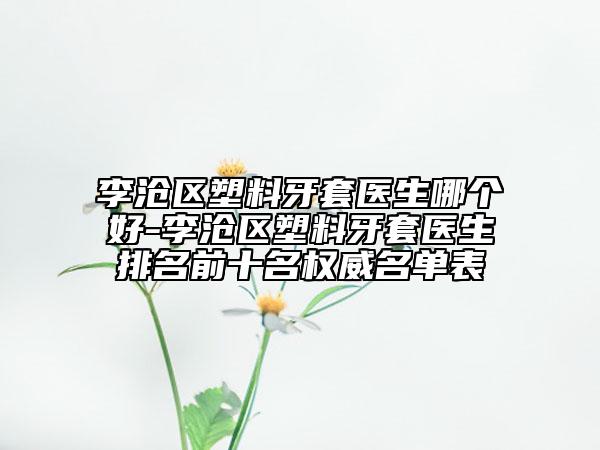 李沧区塑料牙套医生哪个好-李沧区塑料牙套医生排名前十名权威名单表