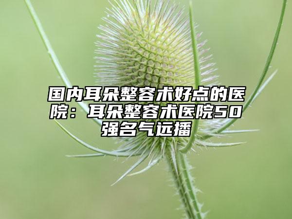 国内耳朵整容术好点的医院：耳朵整容术医院50强名气远播