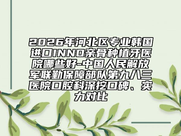 2026年河北区专业韩国进口INNO亲骨种植牙医院哪些好-中国人民解放军联勤保障部队第九八三医院口腔科深挖口碑、实力对比