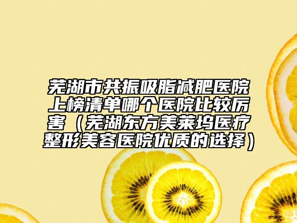 芜湖市共振吸脂减肥医院上榜清单哪个医院比较厉害（芜湖东方美莱坞医疗整形美容医院优质的选择）