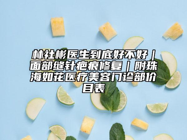 林社彬医生到底好不好｜面部缝针疤痕修复｜附珠海如花医疗美容门诊部价目表