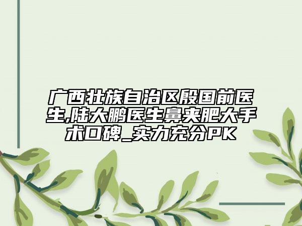 广西壮族自治区殷国前医生,陆大鹏医生鼻夹肥大手术口碑_实力充分PK