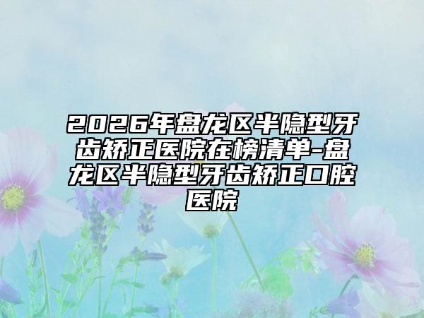 2026年盘龙区半隐型牙齿矫正医院在榜清单-盘龙区半隐型牙齿矫正口腔医院