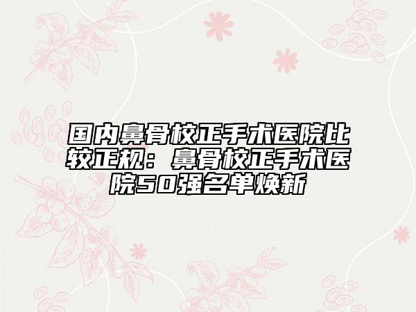 国内鼻骨校正手术医院比较正规：鼻骨校正手术医院50强名单焕新