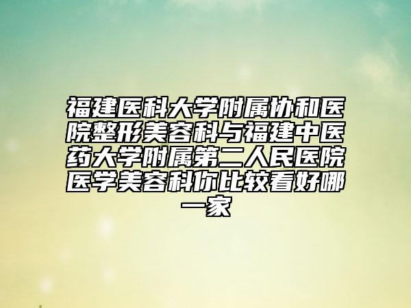福建医科大学附属协和医院整形美容科与福建中医药大学附属第二人民医院医学美容科你比较看好哪一家