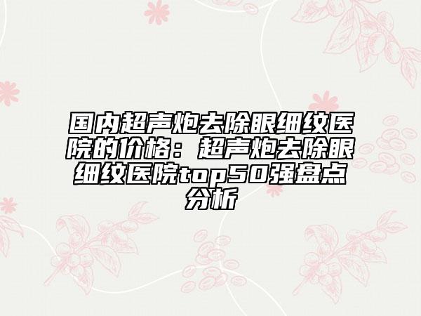 国内超声炮去除眼细纹医院的价格：超声炮去除眼细纹医院top50强盘点分析