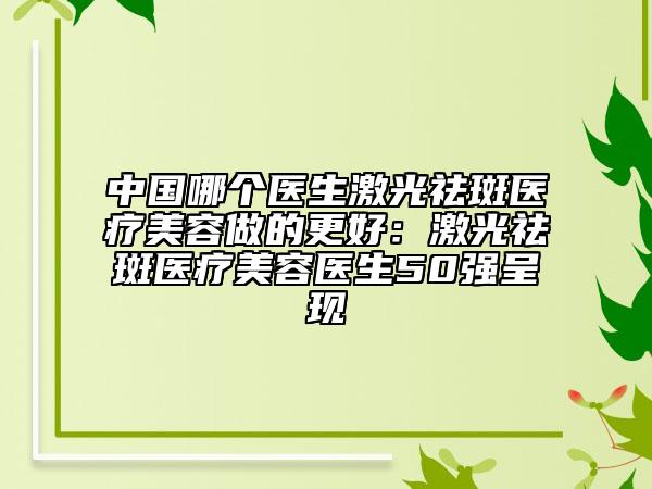 中国哪个医生激光祛斑医疗美容做的更好：激光祛斑医疗美容医生50强呈现