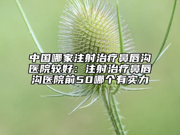 中国哪家注射治疗鼻唇沟医院较好：注射治疗鼻唇沟医院前50哪个有实力