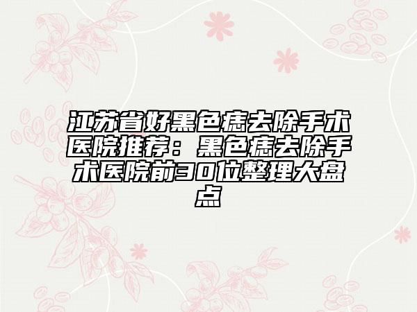 江苏省好黑色痣去除手术医院推荐：黑色痣去除手术医院前30位整理大盘点