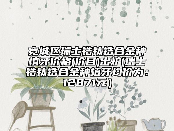 宽城区瑞士锆钛锆合金种植牙价格(价目)出炉(瑞士锆钛锆合金种植牙均价为：12871元）