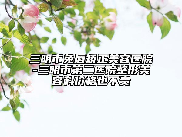 三明市兔唇矫正美容医院-三明市第二医院整形美容科价格也不贵
