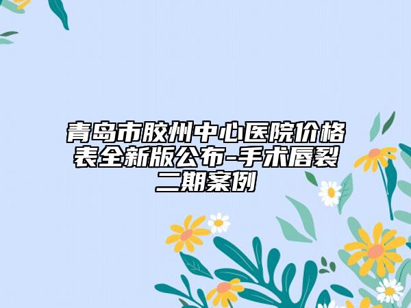 青岛市胶州中心医院价格表全新版公布-手术唇裂二期案例