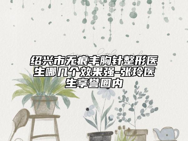 绍兴市无痕丰胸针整形医生哪几个效果强-张玲医生享誉圈内