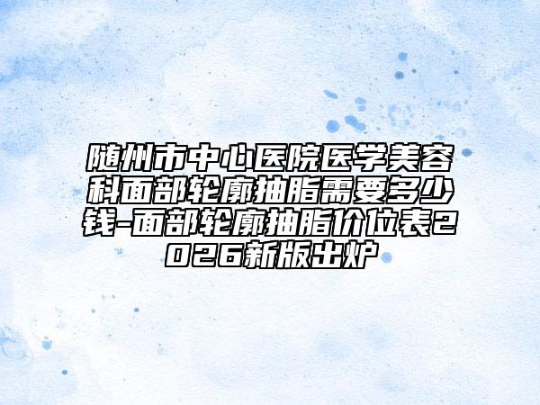 随州市中心医院医学美容科面部轮廓抽脂需要多少钱-面部轮廓抽脂价位表2026新版出炉
