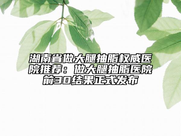 湖南省做大腿抽脂权威医院推荐：做大腿抽脂医院前30结果正式发布