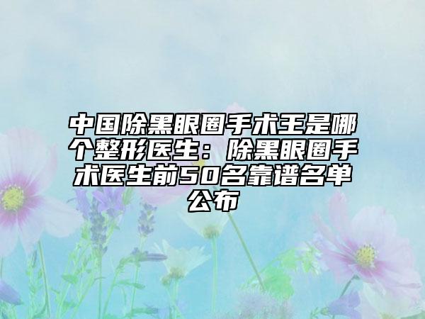 中国除黑眼圈手术王是哪个整形医生：除黑眼圈手术医生前50名靠谱名单公布