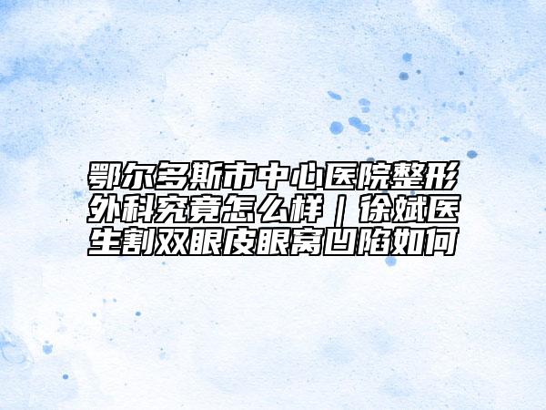 鄂尔多斯市中心医院整形外科究竟怎么样｜徐斌医生割双眼皮眼窝凹陷如何