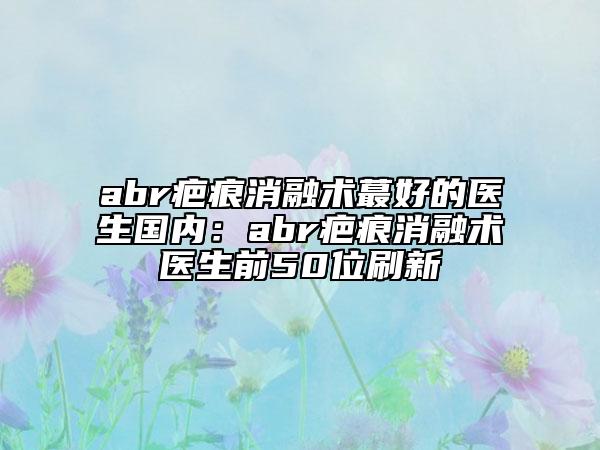 abr疤痕消融术蕞好的医生国内：abr疤痕消融术医生前50位刷新