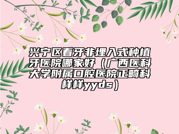 兴宁区看牙非埋入式种植牙医院哪家好（广西医科大学附属口腔医院正畸科样样yyds）