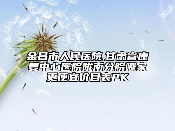 金昌市人民医院,甘肃省康复中心医院陇南分院哪家更便宜价目表PK