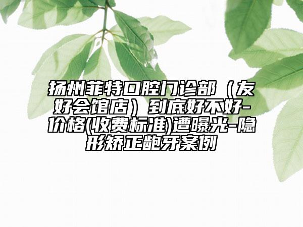 扬州菲特口腔门诊部（友好会馆店）到底好不好-价格(收费标准)遭曝光-隐形矫正龅牙案例