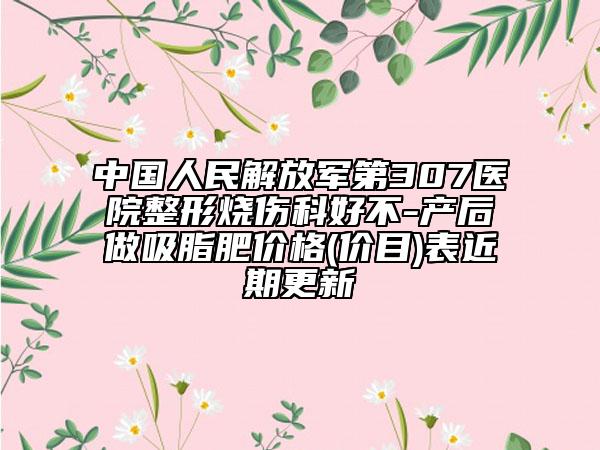 中国人民解放军第307医院整形烧伤科好不-产后做吸脂肥价格(价目)表近期更新
