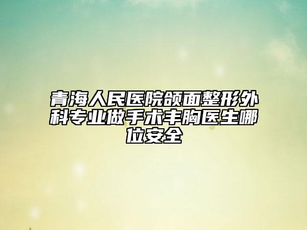 青海人民医院颌面整形外科专业做手术丰胸医生哪位安全