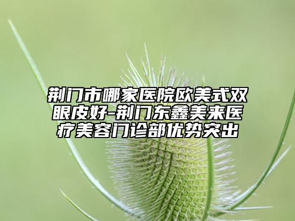 荆门市哪家医院欧美式双眼皮好-荆门东鑫美来医疗美容门诊部优势突出