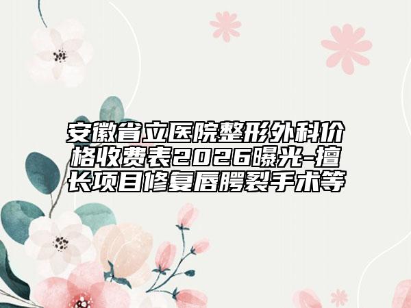 安徽省立医院整形外科价格收费表2026曝光-擅长项目修复唇腭裂手术等