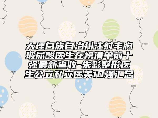 大理白族自治州注射丰胸玻尿酸医生在榜清单前十强最新查收-朱彩整形医生公立私立医美10强汇总