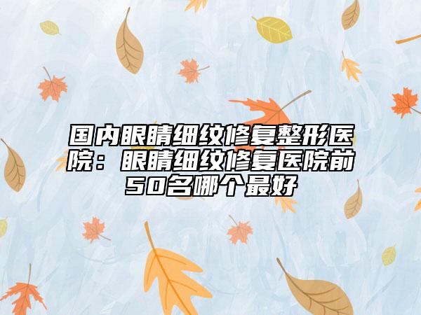 国内眼睛细纹修复整形医院：眼睛细纹修复医院前50名哪个最好
