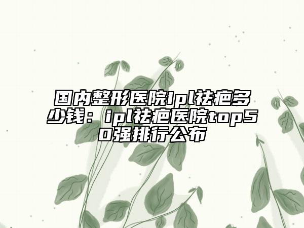 国内整形医院ipl祛疤多少钱：ipl祛疤医院top50强排行公布