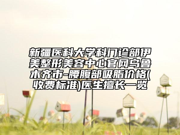 新疆医科大学科门诊部伊美整形美容中心官网乌鲁木齐市-腰腹部吸脂价格(收费标准)医生擅长一览