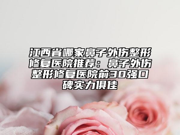 江西省哪家鼻子外伤整形修复医院推荐：鼻子外伤整形修复医院前30强口碑实力俱佳