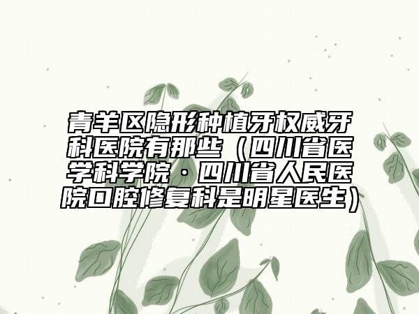 青羊区隐形种植牙权威牙科医院有那些（四川省医学科学院·四川省人民医院口腔修复科是明星医生）