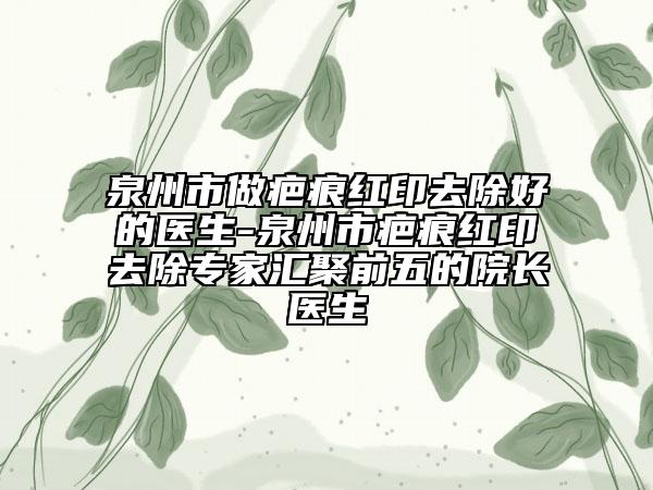 泉州市做疤痕红印去除好的医生-泉州市疤痕红印去除专家汇聚前五的院长医生