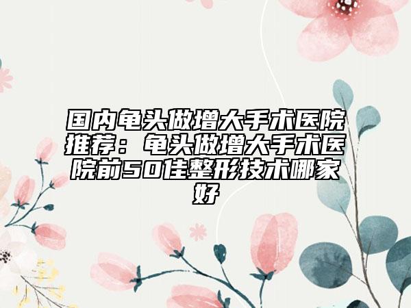 国内龟头做增大手术医院推荐：龟头做增大手术医院前50佳整形技术哪家好