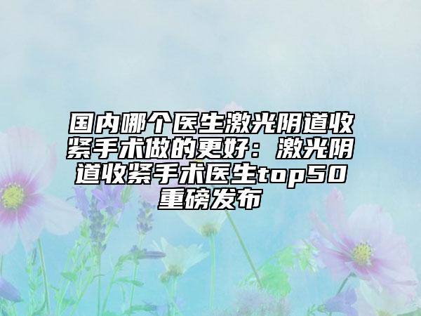 国内哪个医生激光阴道收紧手术做的更好：激光阴道收紧手术医生top50重磅发布