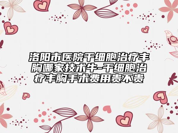 洛阳市医院干细胞治疗丰胸哪家技术牛-干细胞治疗丰胸手术费用贵不贵