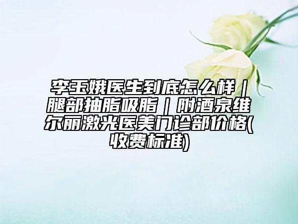 李玉娥医生到底怎么样｜腿部抽脂吸脂｜附酒泉维尔丽激光医美门诊部价格(收费标准)
