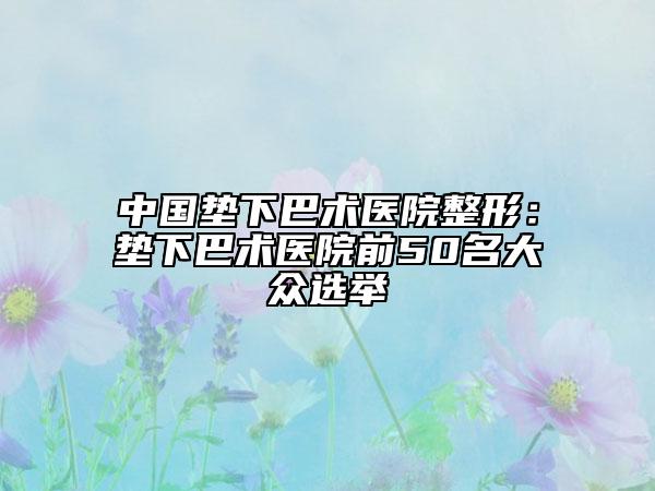 中国垫下巴术医院整形：垫下巴术医院前50名大众选举