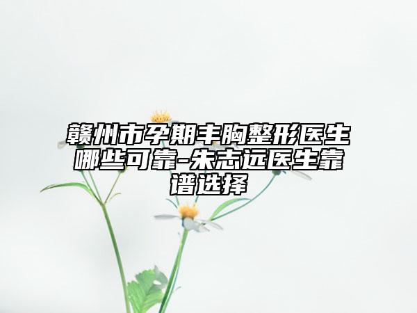 赣州市孕期丰胸整形医生哪些可靠-朱志远医生靠谱选择