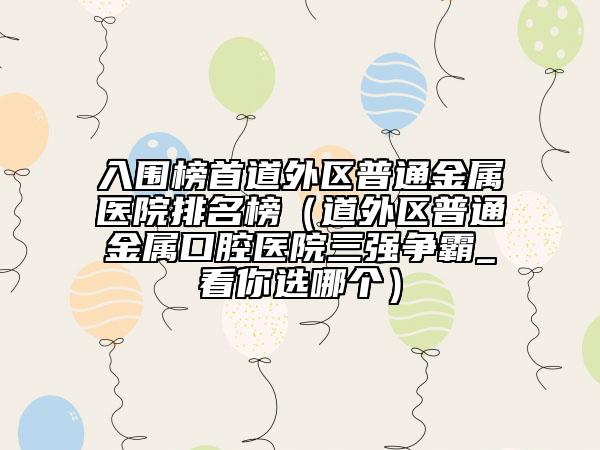 入围榜首道外区普通金属医院排名榜（道外区普通金属口腔医院三强争霸_看你选哪个）