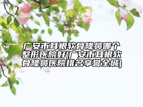 广安市耳根软骨隆鼻哪个整形医院好(广安市耳根软骨隆鼻医院排名享誉全城)