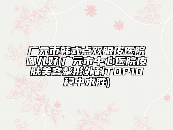 广元市韩式点双眼皮医院哪儿好(广元市中心医院皮肤美容整形外科TOP10稳中求胜)