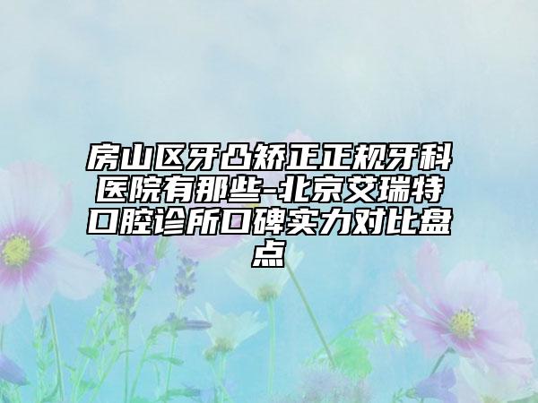 房山区牙凸矫正正规牙科医院有那些-北京艾瑞特口腔诊所口碑实力对比盘点
