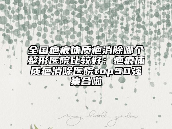 全国疤痕体质疤消除哪个整形医院比较好：疤痕体质疤消除医院top50强集合啦